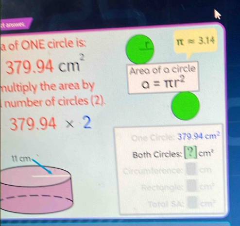 it answer. 
a of ONE circle is: 
r π approx 3.14
379.94cm^2
Area of a circle 
multiply the area by a=π r^2
number of circles (2).
379.94* 2
One Circle: 379.94cm^2
Both Circles: [?]cm^2
Circumferen 
Rectongle: cm^2
Total SA: 1cm^3