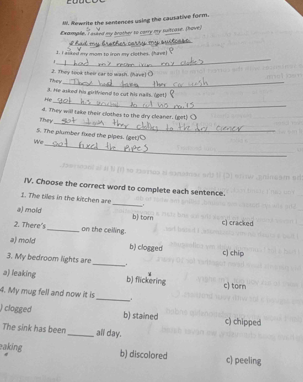 Rewrite the sentences using the causative form.
Example. I asked my brother to carry my suitcase. (have)
_
_
1. I asked my mom to iron my clothes. (have)
1
2. They took their car to wash. (have) O
They_
3. He asked his girlfriend to cut his nails. (get)
He_
4. They will take their clothes to the dry cleaner. (get) 〇
They_
5. The plumber fixed the pipes. (get)O
_
We
IV. Choose the correct word to complete each sentence.
_
1. The tiles in the kitchen are
.
a) mold c) cracked
b) torn
2. There’s_ on the ceiling.
a) mold b) clogged c) chip
_
3. My bedroom lights are
.
a) leaking b) flickering c) torn
4. My mug fell and now it is
_.
) clogged b) stained c) chipped
The sink has been _all day.
eaking b) discolored c) peeling