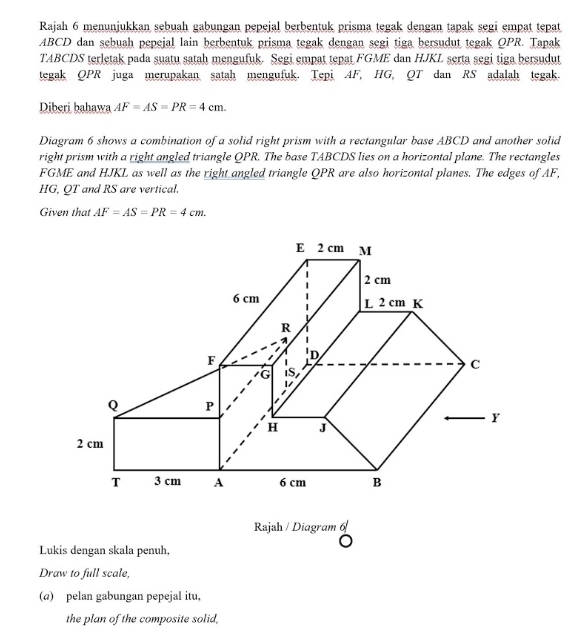 Rajah 6 menunjukkan sebuah gabungan pepeial berbentuk prisma tegak dengan tapak segi empat tepat
ABCD dan sebuah pepejal lain berbentuk prisma tegak dengan segi tiga bersudut tegak QPR. Tapak
T4BCDS teretak pada suatu satah mengufuk. Segi empat tepat FGME dan HJKL serta segi tiga bersudut
tegak QPR juga merupakan satah mengufuk. Tepi AF, HG, QT dan RS adalah tegak.
Diberi bahawa AF=AS=PR=4 cm
Diagram 6 shows a combination of a solid right prism with a rectangular base ABCD and another solid
right prism with a right angled triangle QPR. The base TABCDS lies on a horizontal plane. The rectangles
FGME and HJKL as well as the right angled triangle QPR are also horizontal planes. The edges of AF,
HG, QT and RS are vertical.
Given that AF=AS=PR=4 cm
Rajah / Diagram 6
Lukis dengan skala penuh,
Draw to full scale,
(a)pelan gabungan pepejal itu,
the plan of the composite solid,