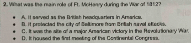 What was the main role of Ft. McHenry during the War of 1812?
A. It served as the British headquarters in America.
B. It protected the city of Baltimore from British naval attacks.
C. It was the site of a major American victory in the Revolutionary War.
D. It housed the first meeting of the Continental Congress.