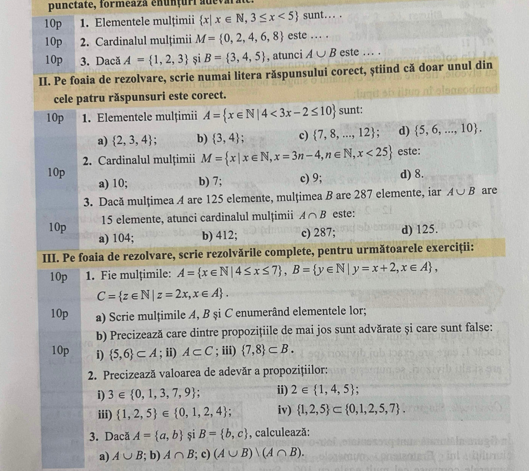 punctate, formeaza enunçuri adeval
10p 1. Elementele mulțimii  x|x∈ N,3≤ x<5 sunt... .
10p  2. Cardinalul mulțimii M= 0,2,4,6,8 este ... .
10p 3. Dacă A= 1,2,3 și B= 3,4,5 , atunci A∪ B este ... .
II. Pe foaia de rezolvare, scrie numai litera răspunsului corect, știind că doar unul din
cele patru răspunsuri este corect.
10p 1. Elementele mulțimii A= x∈ N|4<3x-2≤ 10 sunt:
a)  2,3,4 ; b)  3,4
c)  7,8,...,12 ; d)  5,6,...,10 .
2. Cardinalul mulțimii M= x|x∈ N,x=3n-4,n∈ N,x<25 este:
10p d) 8.
a) 10; b) 7; c) 9;
3. Dacă mulțimea A are 125 elemente, mulțimea B are 287 elemente, iar A∪ B are
10p 15 elemente, atunci cardinalul mulțimii A∩ B este:
a) 104; b) 412; c) 287; d) 125.
III. Pe foaia de rezolvare, scrie rezolvările complete, pentru următoarele exerciții:
10p 1. Fie mulțimile: A= x∈ N|4≤ x≤ 7 ,B= y∈ N|y=x+2,x∈ A ,
C= z∈ N|z=2x,x∈ A .
10p a) Scrie mulțimile A, B şi C enumerând elementele lor;
b) Precizează care dintre propozițiile de mai jos sunt advărate și care sunt false:
10p i)  5,6 ⊂ A; ii) A⊂ C; iii)  7,8 ⊂ B.
2. Precizează valoarea de adevăr a propozițiilor:
i) 3∈  0,1,3,7,9 ; ii) 2∈  1,4,5.
iii)  1,2,5 ∈  0,1,2,4 ;. iv)  1,2,5 ⊂  0,1,2,5,7 .
3. Dacă A= a,b și B= b,c , calculează:
a) A∪ B; b) A∩ B; c) (A∪ B)/(A∩ B).