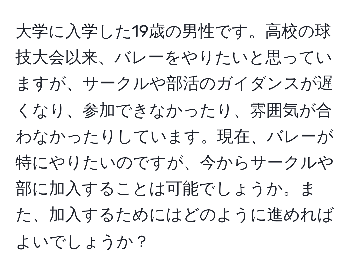 大学に入学した19歳の男性です。高校の球技大会以来、バレーをやりたいと思っていますが、サークルや部活のガイダンスが遅くなり、参加できなかったり、雰囲気が合わなかったりしています。現在、バレーが特にやりたいのですが、今からサークルや部に加入することは可能でしょうか。また、加入するためにはどのように進めればよいでしょうか？