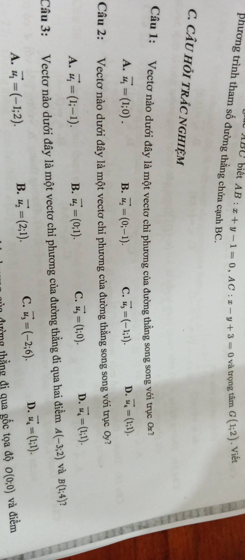 ABC biết AB : x+y-1=0, AC:x-y+3=0 và trọng tâm G(1;2). Viết
phương trình tham số đường thẳng chứa cạnh BC.
C. CÂU HỏI TRẢC NGHIỆM
Câu 1: Vectơ nào dưới đây là một vectơ chỉ phương của đường thằng song song với trục 0x?
A. vector u_1=(1;0). B. vector u_2=(0;-1). C. vector u_3=(-1;1).
D. vector u_4=(1;1). 
Câu 2: Vectơ nào dưới đây là một vectơ chỉ phương của đường thẳng song song với trục Oy?
A. vector u_1=(1;-1). B. vector u_2=(0;1).
C. vector u_3=(1;0).
D. vector u_4=(1;1). 
Câu 3: Vectơ nào dưới đây là một vectơ chỉ phương của đường thẳng đi qua hai điểm A(-3;2) và B(1;4)
C.
A. vector u_1=(-1;2).
B. vector u_2=(2;1). vector u_3=(-2;6).
D. vector u_4=(1;1). 
a đường thẳng đi qua gốc tọa độ O(0;0) và điểm