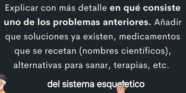 Explicar con más detalle en qué consiste 
uno de los problemas anteriores. Añadir 
que soluciones ya existen, medicamentos 
que se recetan (nombres científicos), 
alternativas para sanar, terapias, etc. 
del sistema esqueletico