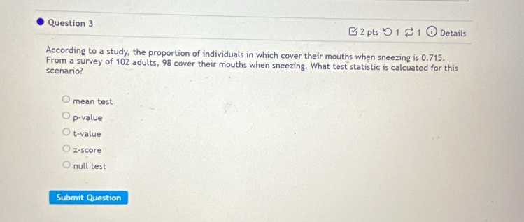 □ 2 pts 1 21 odot Details
According to a study, the proportion of individuals in which cover their mouths when sneezing is 0.715.
From a survey of 102 adults, 98 cover their mouths when sneezing. What test statistic is calcuated for this
scenario?
mean test
p-value
t-value
z-score
null test
Submit Question