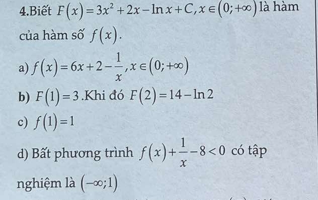 Biết F(x)=3x^2+2x-ln x+C, x∈ (0;+∈fty ) là hàm
của hàm số f(x).
a) f(x)=6x+2- 1/x , x∈ (0;+∈fty )
b) F(1)=3.Khi đó F(2)=14-ln 2
c) f(1)=1
d) Bất phương trình f(x)+ 1/x -8<0</tex> có tập
nghiệm là (-∈fty ;1)