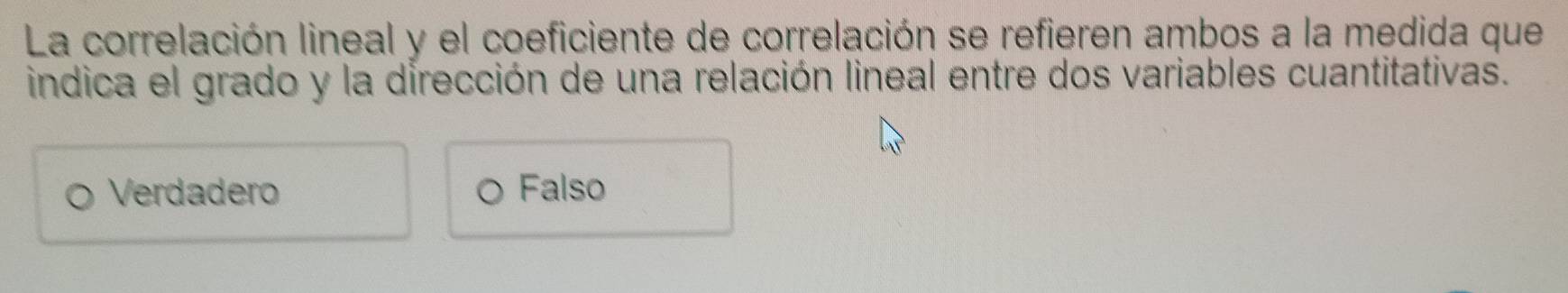 La correlación lineal y el coeficiente de correlación se refieren ambos a la medida que
indica el grado y la dirección de una relación lineal entre dos variables cuantitativas.
Verdadero Falso