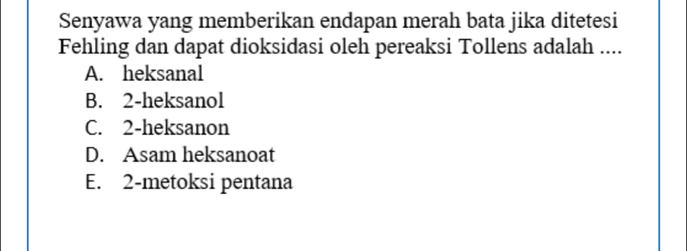 Senyawa yang memberikan endapan merah bata jika ditetesi
Fehling dan dapat dioksidasi oleh pereaksi Tollens adalah ....
A. heksanal
B. 2 -heksanol
C. 2 -heksanon
D. Asam heksanoat
E. 2 -metoksi pentana