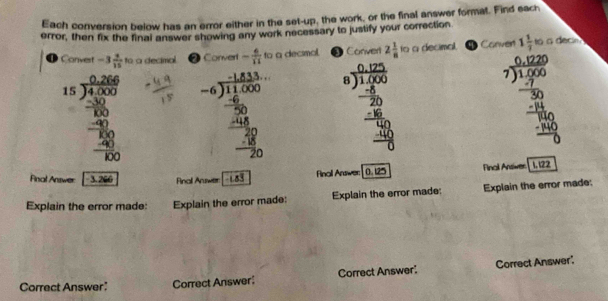 Each conversion below has an error either in the set-up, the work, or the final answer format. Find each 
error, then fix the final answer showing any work necessary to justify your correction 
❶ Convert -3 3/15  to a decimal @ Convert - 6/11  fo a decsmal. ③ Conver 2 1/8  to a decimal. Canven 1 1/7  to a decin
beginarrayr 4.5 beginarrayr 15800 0 91.50 -10 hline -80 hline -1060-frac -80 beginarrayr -4beginarrayr 1480.15 -6encloselongdiv 11..00 hline -20 hline -20 hline -20endarray  beginarrayr beginarrayr 0.125 0 encloselongdiv 1.20.2encloselongdiv 0.00 - 20/50  hline -6 hline 0 hline 0endarray 
1 
inall Answer 0. 125 Final Ansiwer 1, 122
Final Answer 3 2 Rinal Answer -183
Explain the error made: Explain the error made: Explain the error made: Explain the error made: 
Correct Answer: Correct Answer Correct Answer: Correct Answer'