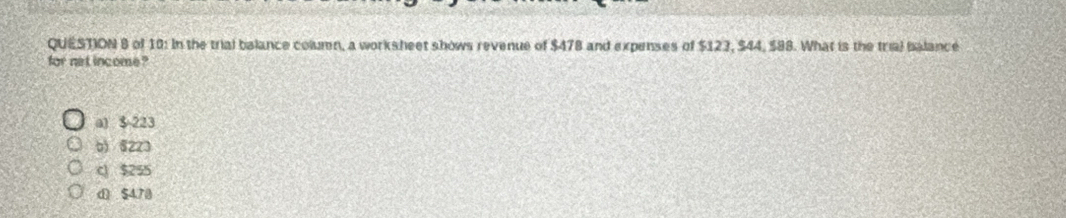 of 10: In the trial balance column, a worksheet shows revenue of $478 and expenses of $123, $44, $88. What is the trial balance
for net income ?
a1 $ 223
b) 6223
c $255
d $470