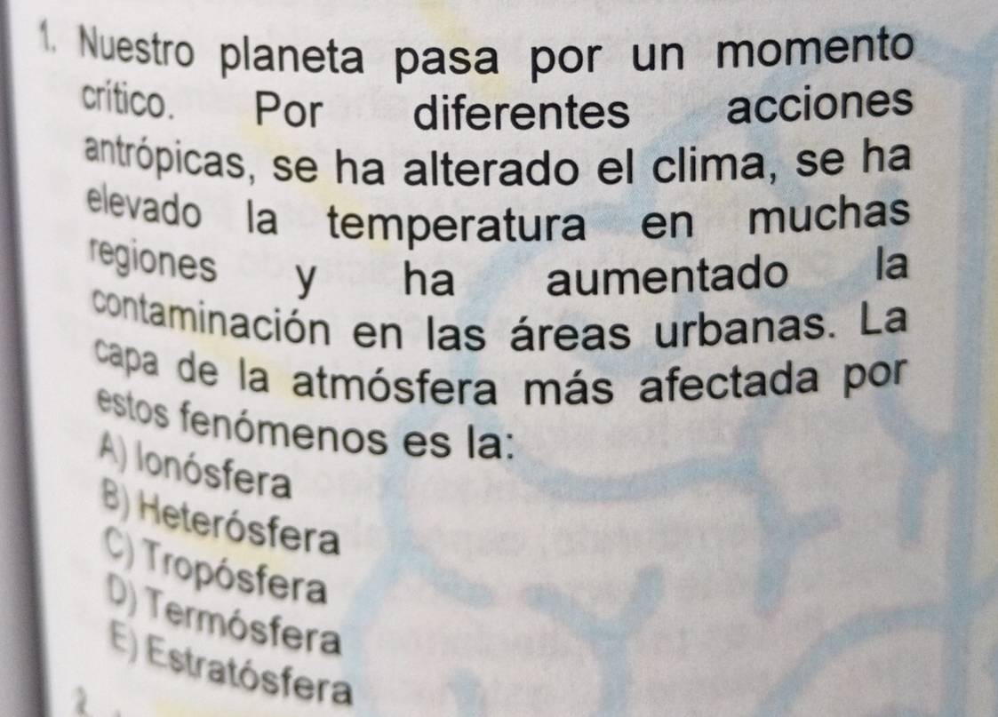 Nuestro planeta pasa por un momento
crítico. Por diferentes acciones
antrópicas, se ha alterado el clima, se ha
elevado la temperatura en muchas
regiones y ha aumentado la
contaminación en las áreas urbanas. La
capa de la atmósfera más afectada por
estos fenómenos es la:
A) Ionósfera
B) Heterósfera
C) Tropósfera
D) Termósfera
E) Estratósfera