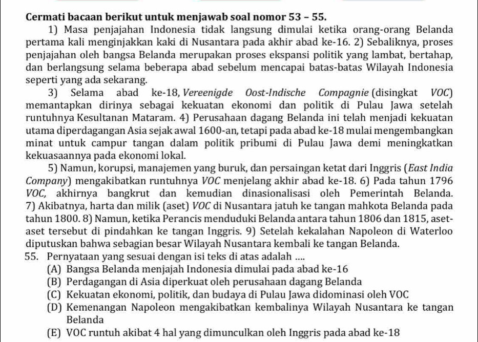 Cermati bacaan berikut untuk menjawab soal nomor 53 - 55.
1) Masa penjajahan Indonesia tidak langsung dimulai ketika orang-orang Belanda
pertama kali menginjakkan kaki di Nusantara pada akhir abad ke-16. 2) Sebaliknya, proses
penjajahan oleh bangsa Belanda merupakan proses ekspansi politik yang lambat, bertahap,
dan berlangsung selama beberapa abad sebelum mencapai batas-batas Wilayah Indonesia
seperti yang ada sekarang.
3) Selama abad ke-18, Vereenigde Oost-Indische Compagnie (disingkat VOC)
memantapkan dirinya sebagai kekuatan ekonomi dan politik di Pulau Jawa setelah
runtuhnya Kesultanan Mataram. 4) Perusahaan dagang Belanda ini telah menjadi kekuatan
utama diperdagangan Asia sejak awal 1600-an, tetapi pada abad ke-18 mulai mengembangkan
minat untuk campur tangan dalam politik pribumi di Pulau Jawa demi meningkatkan
kekuasaannya pada ekonomi lokal.
5) Namun, korupsi, manajemen yang buruk, dan persaingan ketat dari Inggris (East India
Company) mengakibatkan runtuhnya VOC menjelang akhir abad ke-18. 6) Pada tahun 1796
VOC, akhirnya bangkrut dan kemudian dinasionalisasi oleh Pemerintah Belanda.
7) Akibatnya, harta dan milik (aset) VOC di Nusantara jatuh ke tangan mahkota Belanda pada
tahun 1800. 8) Namun, ketika Perancis menduduki Belanda antara tahun 1806 dan 1815, aset-
aset tersebut di pindahkan ke tangan Inggris. 9) Setelah kekalahan Napoleon di Waterloo
diputuskan bahwa sebagian besar Wilayah Nusantara kembali ke tangan Belanda.
55. Pernyataan yang sesuai dengan isi teks di atas adalah ....
(A) Bangsa Belanda menjajah Indonesia dimulai pada abad ke-16
(B) Perdagangan di Asia diperkuat oleh perusahaan dagang Belanda
(C) Kekuatan ekonomi, politik, dan budaya di Pulau Jawa didominasi oleh VOC
(D) Kemenangan Napoleon mengakibatkan kembalinya Wilayah Nusantara ke tangan
Belanda
(E) VOC runtuh akibat 4 hal yang dimunculkan oleh Inggris pada abad ke-18