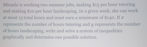 Micaela is working two summer jobs, making $13 per hour tutoring 
and making $10 per hour landscaping. In a given week, she can work 
at most 13 total hours and must earn a minimum of $140. If x
represents the number of hours tutoring and y represents the number 
of hours landscaping, write and solve a system of inequalities 
graphically and determine one possible solution.