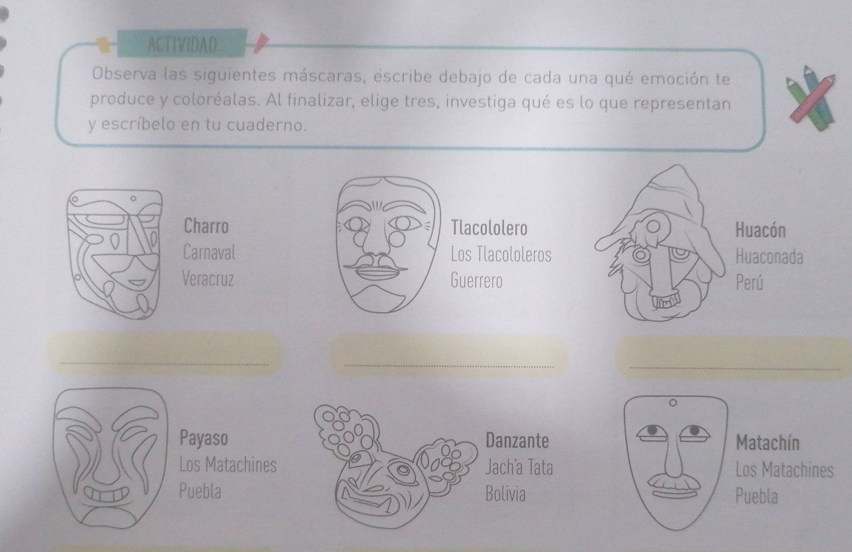 ACTIVIDAD 
Observa las siguientes máscaras, escribe debajo de cada una qué emoción te 
produce y coloréalas. Al finalizar, elige tres, investiga qué es lo que representan 
y escríbelo en tu cuaderno. 
Charro Tlacololero Huacón 
Carnaval Los Tlacololeros Huaconada 
Veracruz Guerrero Perú 
_ 
_ 
_ 
^ 
Payaso Danzante Matachín 
Los Matachines Jach'a Tata Los Matachines 
Puebla Bolivia Puebla