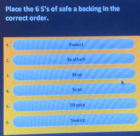 Place the 6 S’s of safe a backing in the 
correct order. 
1. Swivel 
2. 
Seatbelt 
3. Stop 
4. 
Scan 
5. Situate 
6. 
Sweep