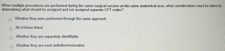 When multiple procedures are performed during the same surgical session on the same anatomical area, what considerations must be taken in
detormining what should be assigned and not assigned separate CPT codes?
Whether they were performed through the same approach
All of those listed
Whether they are separately identifiable
Whether they are each definitive/restorative