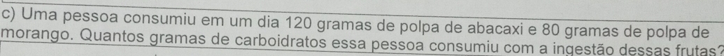 Uma pessoa consumiu em um dia 120 gramas de polpa de abacaxi e 80 gramas de polpa de 
morango. Quantos gramas de carboidratos essa pessoa consumiu com a ingestão dessas frutas?