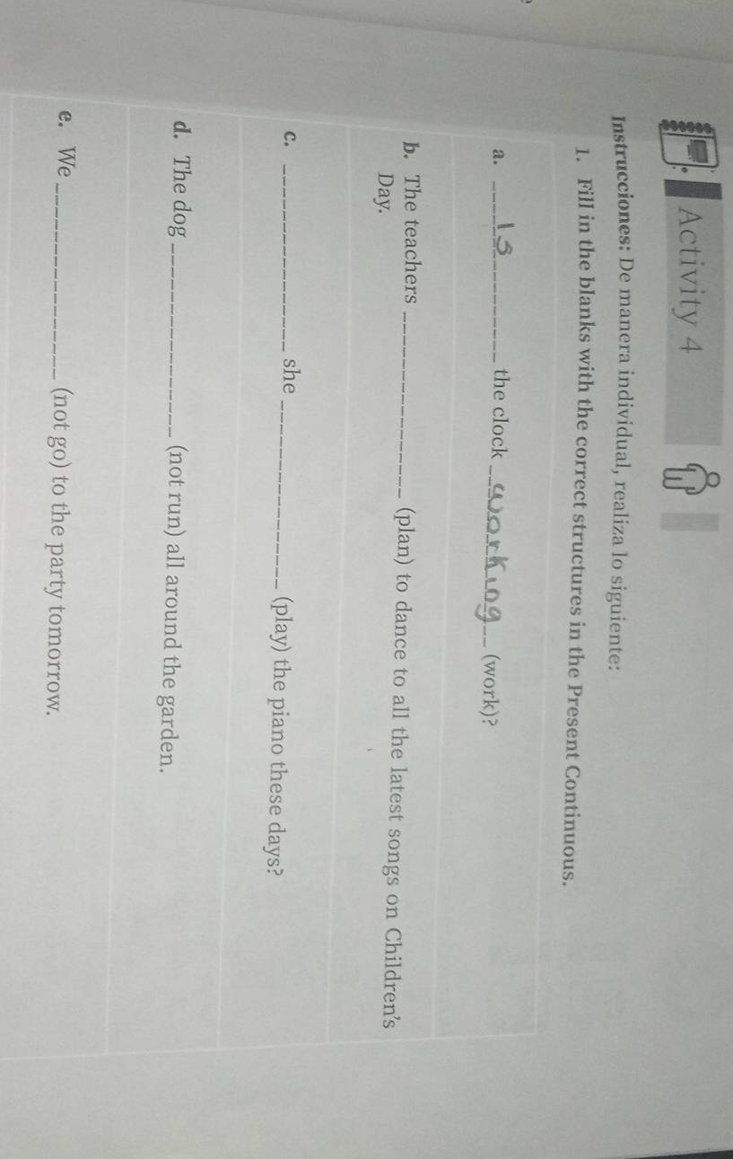 Activity 4 
Instrucciones: De manera individual, realiza lo siguiente: 
1. Fill in the blanks with the correct structures in the Present Continuous. 
a. _the clock_ (work)? 
b. The teachers _(plan) to dance to all the latest songs on Children's 
Day. 
c. _she _(play) the piano these days? 
d. The dog _(not run) all around the garden. 
e. We _(not go) to the party tomorrow.