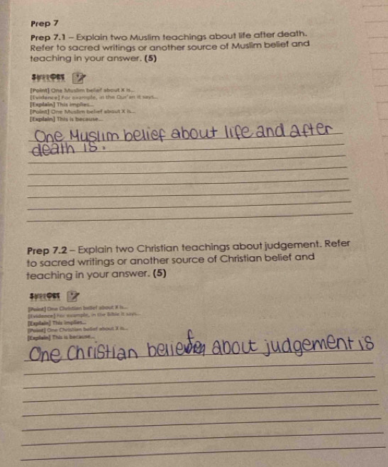 Prep 7 
Prep 7.1 - Explain two Muslim teachings about life after death. 
Refer to sacred writings or another source of Muslim belief and 
teaching in your answer. (5) 
[Point] One Muslim belief about X is. 
[Evidence] For ceample, in the Qur'an it says 
[Explain] This implies 
[Point] One Muslim belief about X Is. 
[Explain] This is because. 
_ 
_ 
_ 
_ 
_ 
_ 
_ 
_ 
Prep 7.2 - Explain two Christian teachings about judgement. Refer 
to sacred writings or another source of Christian belief and 
teaching in your answer. (5) 
[Paint] One Christian belief about X is... 
[Expilain] This implies.. [Evidence] For example, in the Bibic it says. 
[Paint] One Christian belief about X is... 
[Cxplain] This is because . 
_ 
_ 
_ 
_ 
_ 
_ 
_ 
_