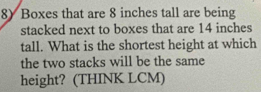 Boxes that are 8 inches tall are being 
stacked next to boxes that are 14 inches
tall. What is the shortest height at which 
the two stacks will be the same 
height? (THINK LCM)