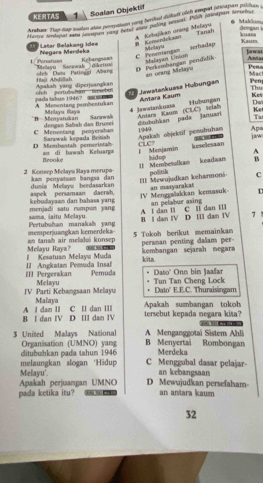 KERTAS 1 Soalan Objektif
Arahan: Tian-tiap soalan atau pernyataan yang berikut diikuti oleh empat jawapan pilihan 
6 Maklum
Hanva terdapat satu jawapan yang betul atau paling sesuai. Pilih jawapan tersebut
A Kebajikan orang Melayu Tanah
dengan 
Latar Belakang Idea B Kemerdekaan
kuasa
Kaum.
Melayu
Negara Merdeka Jawat
1 Persatuan Kebangsaan C Penentangan terhadap
Malayan Union
D Perkembangan pendidik Anta
Melayu Sarawak diketuai
an orang Melayu
oleh Datu Patinggi Abang Pena Mac
Haji Abdillah
Apakah yang diperjuangkan
2 Jawatankuasa Hubungan Pen
olch pertubuhan tersebut Thu
pada tahun 1946?    
Antara Kaum
Hubungan
A Menentang pembentukan Ket Dat
Melayu Raya 4 Jawatankuasa
B  Menyatukan Sarawak Antara Kaum (CLC) telah Ke
dengan Sabah dan Brunei ditubuhkan pada Januari Ta
C Menentang penyerahan 1949. Apa
Sarawak kepada British Apakah objektif penubuhan
D Membantah pemerintah CLC?     jaw
an di bawah Keluarga I Menjamin keselesaan
A
Brooke
hidup
II Membetulkan keadaan B
2 Konsep Melayu Raya merupa- politik
III Mewujudkan keharmoni-
kan penyatuan bangsa dan C
dunia Melayu berdasarkan
an masyarakat
aspek persamaan daerah, IV Menggalakkan kemasuk- D
kebudayaan dan bahasa yang
an pelabur asing
menjadi satu rumpun yang A I dan II C II dan III
sama. iaitu Melavu
Pertubuhan manakah yang B l dan IV D III dan IV
memperjuangkan kemerdeka-
an tanah air melalui konsep 5 Tokoh berikut memainkan
Melayu Raya? peranan penting dalam per-
I Kesatuan Melayu Muda kembangan sejarah negara
II Angkatan Pemuda Insaf kita.
III Pergerakan Pemuda Dato' Onn bin Jaafar
Melayu Tun Tan Cheng Lock
IV Parti Kebangsaan Melayu Dato' E.E.C. Thuraisingam
Malaya
A I dan II C II dan III Apakah sumbangan tokoh
B I dan IV D III dan IV tersebut kepada negara kita?
3 United Malays National A Menganggotai Sistem Ahli
Organisation (UMNO) yang B Menyertai Rombongan
ditubuhkan pada tahun 1946 Merdeka
melaungkan slogan ‘Hidup C Menggubal dasar pelajar-
Melayu'.
an kebangsaan
Apakah perjuangan UMNO D Mewujudkan persefaham-
pada ketika itu? BURU TERC an antara kaum
32