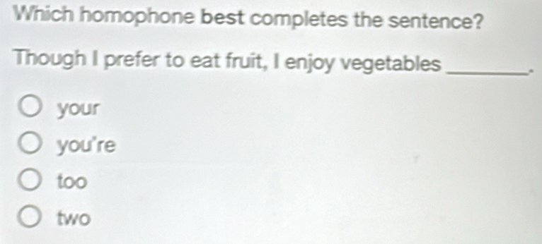 Which homophone best completes the sentence?
Though I prefer to eat fruit, I enjoy vegetables_
.
your
you're
too
two