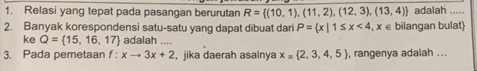 Relasi yang tepat pada pasangan berurutan R= (10,1),(11,2),(12,3),(13,4) adalah 
2. Banyak korespondensi satu-satu yang dapat dibuat dari P= x|1≤ x<4,x∈ bilangan bulat 
ke Q= 15,16,17 adalah .... 
3. Pada pemetaan f:xto 3x+2 , jika daerah asalnya x= 2,3,4,5 , rangenya adalah ...