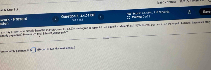 Isaac Zamora 10/13/24 10:38 PM 
us & Soc Sci Save 
work - Present < Question 8, 3.4.31-BE HW Score:  44.44%, 4 of 9 points 
Part 1 of 2 Points: 0 of 1 
ation 
you buy a computer directly from the manufacturer for $2,634 and agree to repay it in 48 equal installments at 1.85% interest per month on the unpaid balance, how much are y 
sonthly payments? How much total interest will be paid? 
Your monthly payment is $□ (Round to two decimal places.)