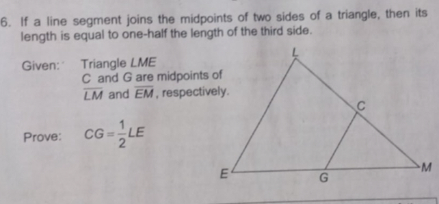 If a line segment joins the midpoints of two sides of a triangle, then its 
length is equal to one-half the length of the third side. 
Given: Triangle LME
C and G are midpoints of
overline LM and overline EM , respectively. 
Prove: CG= 1/2 LE