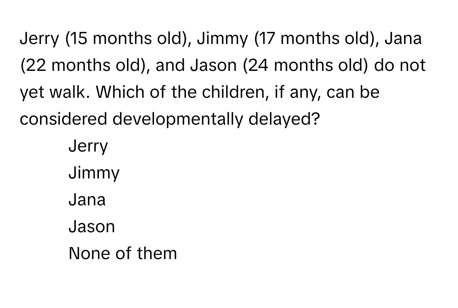 Jerry (15 months old), Jimmy (17 months old), Jana (22 months old), and Jason (24 months old) do not yet walk. Which of the children, if any, can be considered developmentally delayed? 

1) Jerry 
2) Jimmy 
3) Jana 
4) Jason 
5) None of them