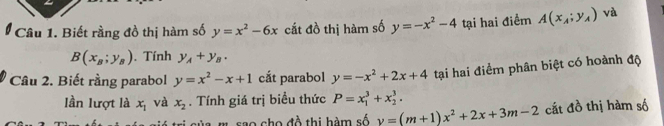 Biết rầng đồ thị hàm số y=x^2-6x cắt đồ thị hàm số y=-x^2-4 tại hai điểm A(x_A;y_A) và
B(x_B;y_B). Tính y_A+y_B. 
Câu 2. Biết rằng parabol y=x^2-x+1 cắt parabol y=-x^2+2x+4 tại hai điểm phân biệt có hoành độ 
lần lượt là x_1 và x_2. Tính giá trị biểu thức P=x_1^(3+x_2^3. 
m sao cho đồ thị hàm số y=(m+1)x^2)+2x+3m-2 cắt đồ thị hàm số