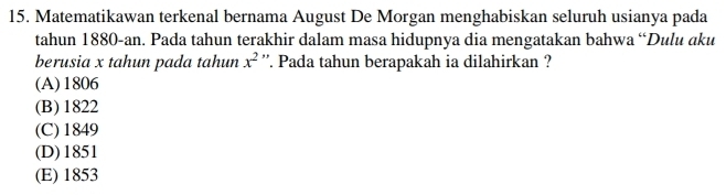 Matematikawan terkenal bernama August De Morgan menghabiskan seluruh usianya pada
tahun 1880 -an. Pada tahun terakhir dalam masa hidupnya dia mengatakan bahwa “Dulu aku
berusia x tahun pada tahun x^2 ''. Pada tahun berapakah ia dilahirkan ?
(A) 1806
(B) 1822
(C) 1849
(D) 1851
(E) 1853