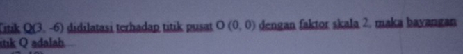 Ttak Q(3,-6) didilatasi terhadap titik pusat O(0,0) dengan faktor skala 2. maka bayangan 
tik Q adalah