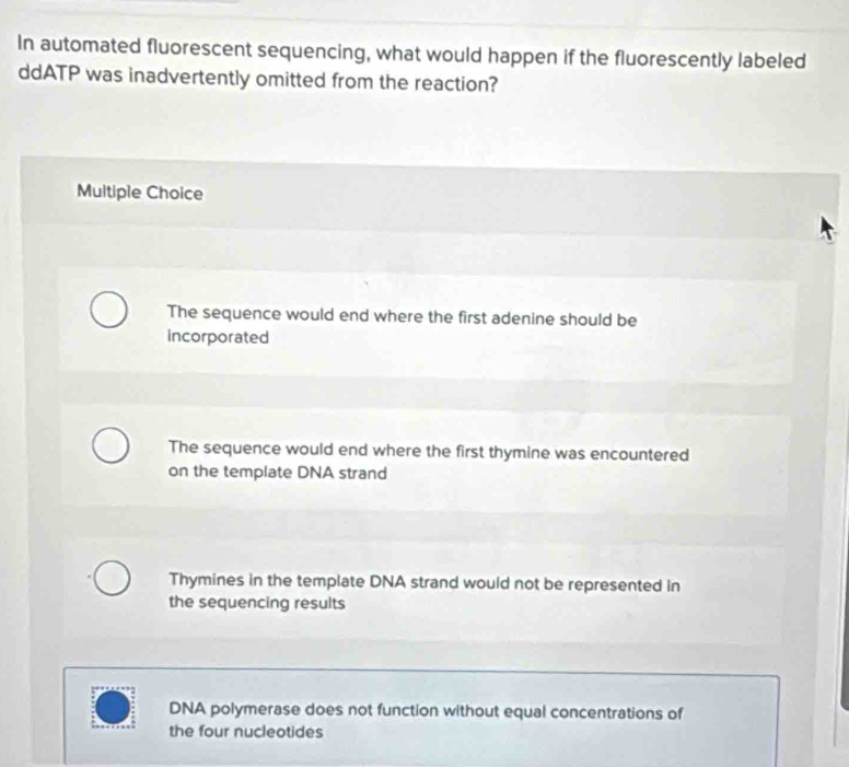 In automated fluorescent sequencing, what would happen if the fluorescently labeled
ddATP was inadvertently omitted from the reaction?
Multiple Choice
The sequence would end where the first adenine should be
incorporated
The sequence would end where the first thymine was encountered
on the template DNA strand
Thymines in the template DNA strand would not be represented in
the sequencing results
DNA polymerase does not function without equal concentrations of
the four nucleotides