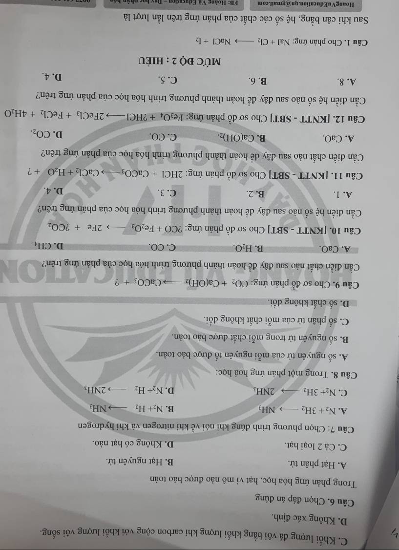 C. Khối lượng đá vôi bằng khối lượng khí carbon cộng với khối lượng vôi sống.
5
D. Không xác định.
Câu 6. Chọn đáp án đúng
Trong phản ứng hóa học, hạt vi mô nào được bảo toàn
A. Hạt phân tử. B. Hạt nguyên tử.
C. Cả 2 loại hạt. D. Không có hạt nào.
Câu 7: Chọn phương trình đúng khi nói về khí nitrogen và khí hydrogen
A. N_2+3H_2to NH_3 B. N_2+H_2to NH_3
C. N_2+3H_2to 2NH_3 D. N_2+H_2to 2NH_3
Câu 8. Trong một phản ứng hoá học:
A. số nguyên tử của mỗi nguyên tố được bảo toàn.
B. số nguyên tử trong mỗi chất được bảo toàn.
C. số phân tử của mỗi chất không đổi.
D. số chất không đối.
Câu 9. Cho sơ đồ phản ứng: CO_2+Ca(OH)_2to CaCO_3+ ?
Cần điền chất nào sau đây đề hoàn thành phương trình hóa học của phản ứng trên?
A. C aO B. H_2O. C. CO. D. CH_4
Câu 10. [KNTT - SBT] Cho sơ đồ phản ứng: ?CO+Fe_2O_3to 2Fe+2CO_2
Cần điền hệ số nào sau đây để hoàn thành phương trình hóa học của phản ứng trên?
A. 1. B. 2. C. 3. D. 4.
Câu 11. [KNTT - SBT] Cho sơ đồ phản ứng: 2HCl+CaCO_3to CaCl_2+H_2O+ ?
Cần điền chất nào sau đây đề hoàn thành phương trình hóa học của phản ứng trên?
A. CaO. B. Ca(OH)_2. C. CO. D. CO_2.
Câu 12. [KNTT - SBT] Cho sơ đồ phản ứng: Fe_3O_4+?HClto 2FeCl_3+FeCl_2+4H_2O
Cần điền hệ số nào sau đây để hoàn thành phương trình hóa học của phản ứng trên?
A. 8. B. 6. C. 5. D. 4.
MƯC đỌ 2 : HIÊU
Câu 1. Cho phản ứng: NaI +Cl_2to NaCl+I_2
Sau khi cân bằng, hệ số các chất của phản ứng trên lần lượt là
HoangVuEducation.qn@gmail.com  FB: Hoàng Vũ Education - Day bọc phân bộ