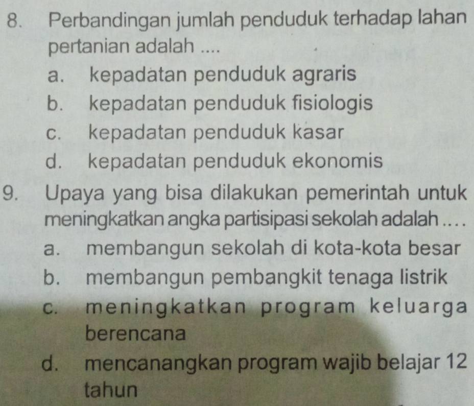 Perbandingan jumlah penduduk terhadap lahan
pertanian adalah ....
a. kepadatan penduduk agraris
b. kepadatan penduduk fisiologis
c. kepadatan penduduk kasar
d. kepadatan penduduk ekonomis
9. Upaya yang bisa dilakukan pemerintah untuk
meningkatkan angka partisipasi sekolah adalah .. . .
a. membangun sekolah di kota-kota besar
b. membangun pembangkit tenaga listrik
c. meningkatkan program keluarga
berencana
d. mencanangkan program wajib belajar 12
tahun