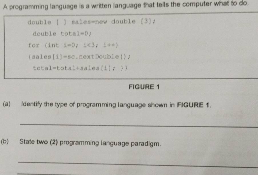 A programming language is a written language that tells the computer what to do. 
double [ ] sales=new double [3]; 
double tota 1=0; 
for (int i=0; i<3;1++)
sales [1]=sc.nextDouble(); 
tota 1=total+sal e s [i];   
FIGURE 1 
(a) Identify the type of programming language shown in FIGURE 1. 
_ 
(b) State two (2) programming language paradigm. 
_ 
_