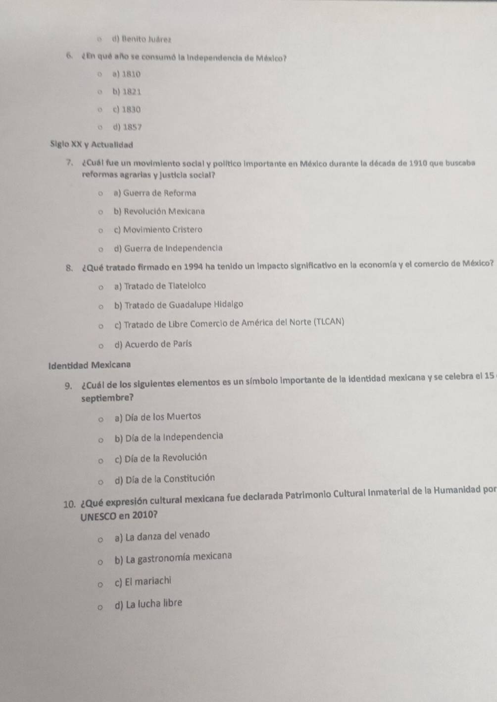 d) Benito Juárez
6. ¿En qué año se consumó la independencia de México?
o a) 1810
b) 1821
c) 1830
d) 1857
Siglo XX y Actualidad
7. ¿Cuál fue un movimiento social y político importante en México durante la década de 1910 que buscaba
reformas agrarias y justicia social?
a) Guerra de Reforma
b) Revolución Mexicana
c) Movimiento Cristero
d) Guerra de Independencia
8. ¿Qué tratado firmado en 1994 ha tenido un impacto significativo en la economía y el comercio de México?
a) Tratado de Tlateloico
b) Tratado de Guadalupe Hidalgo
c) Tratado de Libre Comercio de América del Norte (TLCAN)
d) Acuerdo de París
Identidad Mexicana
9. ¿Cuál de los siguientes elementos es un símbolo importante de la identidad mexicana y se celebra el 15
septiembre?
a) Día de los Muertos
b) Día de la Independencia
c) Día de la Revolución
d) Día de la Constitución
10. ¿Qué expresión cultural mexicana fue declarada Patrimonio Cultural Inmaterial de la Humanidad por
UNESCO en 2010?
a) La danza del venado
b) La gastronomía mexicana
c) El mariachi
d) La lucha libre