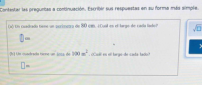 Contestar las preguntas a continuación. Escribir sus respuestas en su forma más simple. 
(a) Un cuadrado tiene un perímetro de 80 cm. ¿Cuál es el largo de cada lado?
sqrt(□ )
cm
(b) Un cuadrado tiene un área de 100m^2. ¿Cuál es el largo de cada lado? 
□ ..
m