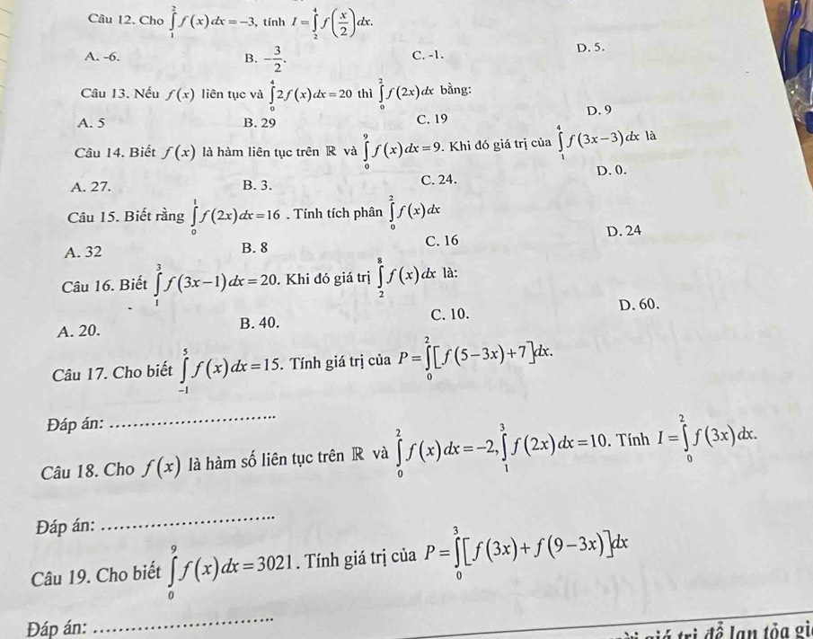 Cho ∈tlimits _1^(2f(x)dx=-3 , tính I=∈tlimits _2^4f(frac x)2)dx.
A. -6. B. - 3/2 . C. -1.
D. 5.
Câu 13. Nếu f(x) liên tục và ∈tlimits _0^42f(x)dx=20 thì ∈tlimits _0^2f(2x)dx bằng:
D. 9
A. 5 B. 29 C. 19
Câu 14. Biết f(x) là hàm liên tục trên R và ∈tlimits _0^9f(x)dx=9. Khi đó giá trị của ∈tlimits _1^4f(3x-3)dx là
A. 27. B. 3. C. 24. D. 0.
Câu 15. Biết rằng ∈tlimits _0^1f(2x)dx=16. Tính tích phân ∈tlimits _0^2f(x)dx
C. 16
A. 32 B. 8 D. 24
Câu 16. Biết ∈tlimits _1^3f(3x-1)dx=20. Khi đó giá trị ∈tlimits _2^8f(x)dx là:
D. 60.
A. 20. B. 40. C. 10.
Câu 17. Cho biết ∈tlimits _(-1)^5f(x)dx=15. Tính giá trị của P=∈tlimits _0^2[f(5-3x)+7]dx.
Đáp án:
Câu 18. Cho f(x) là hàm số liên tục trên R và ∈tlimits _0^2f(x)dx=-2,∈tlimits _1^3f(2x)dx=10.  Tính I=∈tlimits _0^2f(3x)dx.
Đáp án:
_
Câu 19. Cho biết ∈tlimits _0^9f(x)dx=3021. Tính giá trị của P=∈tlimits _0^3[f(3x)+f(9-3x)]dx
Đáp án:
_
á trì để lạn tỏa gì