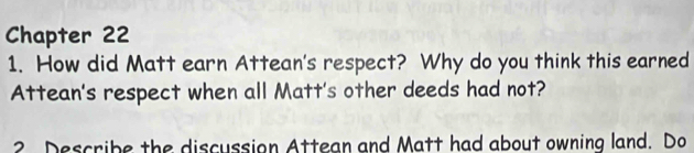 Chapter 22 
1. How did Matt earn Attean's respect? Why do you think this earned 
Attean's respect when all Matt's other deeds had not? 
2 Describe the discussion Attean and Matt had about owning land. Do