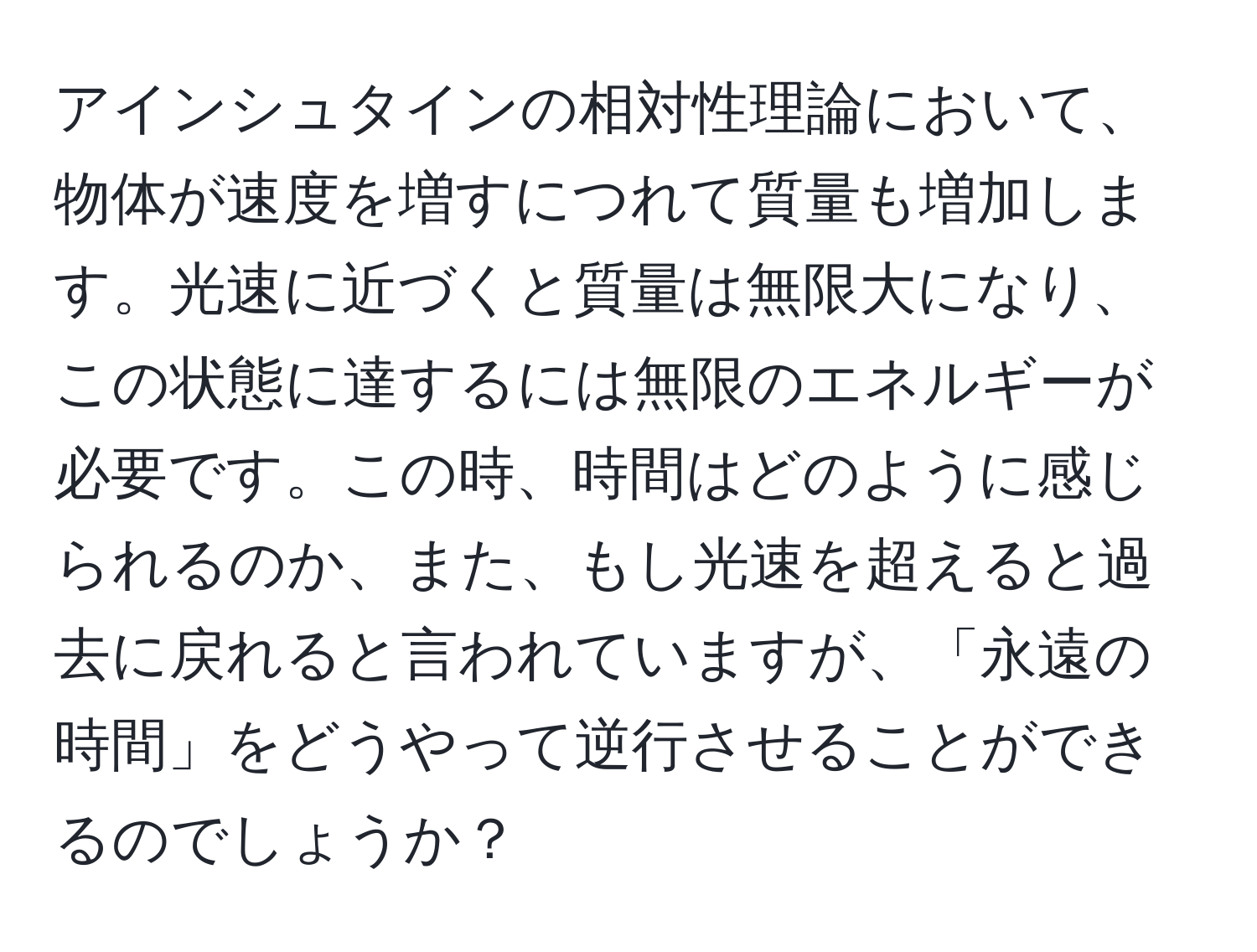 アインシュタインの相対性理論において、物体が速度を増すにつれて質量も増加します。光速に近づくと質量は無限大になり、この状態に達するには無限のエネルギーが必要です。この時、時間はどのように感じられるのか、また、もし光速を超えると過去に戻れると言われていますが、「永遠の時間」をどうやって逆行させることができるのでしょうか？