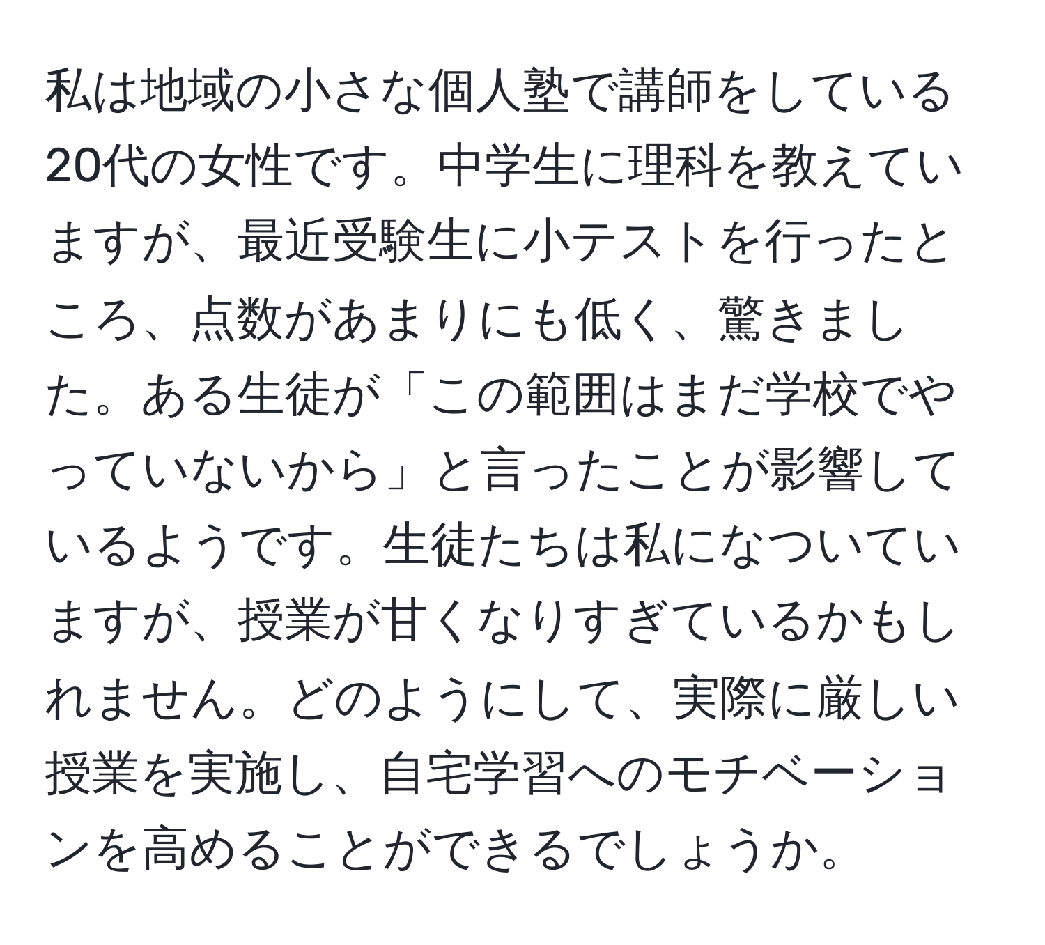 私は地域の小さな個人塾で講師をしている20代の女性です。中学生に理科を教えていますが、最近受験生に小テストを行ったところ、点数があまりにも低く、驚きました。ある生徒が「この範囲はまだ学校でやっていないから」と言ったことが影響しているようです。生徒たちは私になついていますが、授業が甘くなりすぎているかもしれません。どのようにして、実際に厳しい授業を実施し、自宅学習へのモチベーションを高めることができるでしょうか。