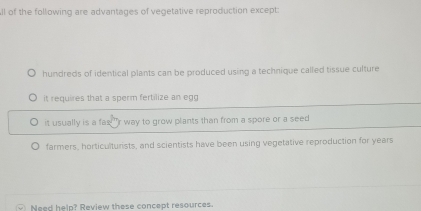 ll of the following are advantages of vegetative reproduction except:
hundreds of identical plants can be produced using a technique called tissue culture
it requires that a sperm fertilize an egg
it usually is a fas!" r way to grow plants than from a spore or a seed
farmers, horticulturists, and scientists have been using vegetative reproduction for years
Need help? Review these concept resources.