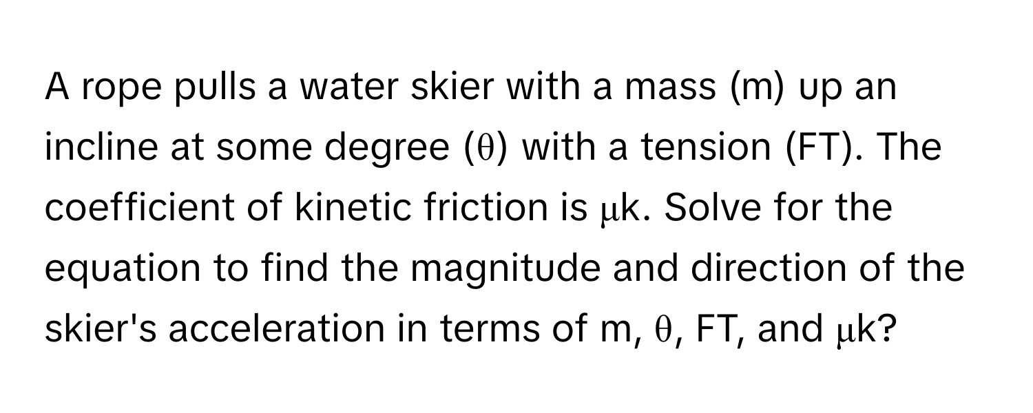 A rope pulls a water skier with a mass (m) up an incline at some degree (θ) with a tension (FT). The coefficient of kinetic friction is μk. Solve for the equation to find the magnitude and direction of the skier's acceleration in terms of m, θ, FT, and μk?