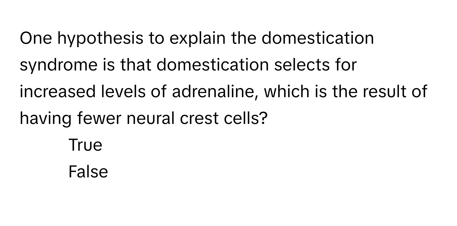 One hypothesis to explain the domestication syndrome is that domestication selects for increased levels of adrenaline, which is the result of having fewer neural crest cells?

1) True
2) False