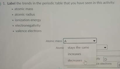 Label the trends in the periodic table that you have seen in this activity: 
atomic mass 
atomic radius 
ionization energy 
electronegativity 
valence electrons 
Atomic mass A 
Atomic stays the same 
increases 
decreases vity D 
.ce electrons