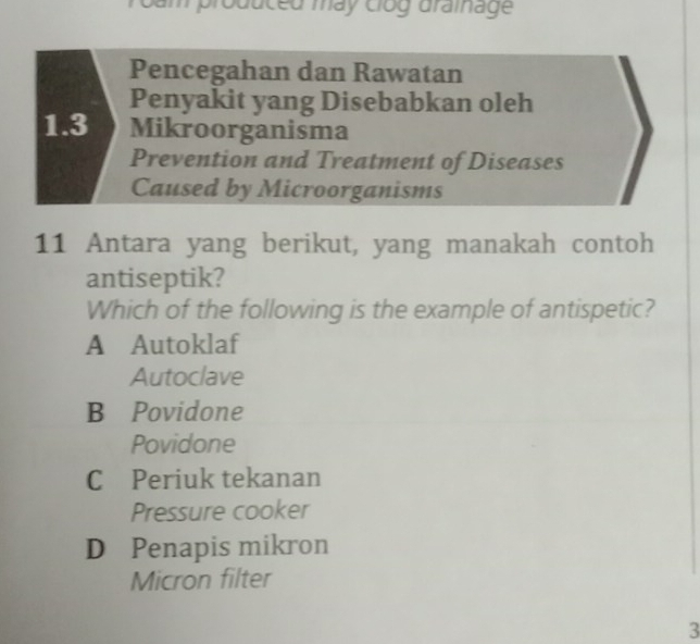 Troam produced máy clóg draînage
Pencegahan dan Rawatan
Penyakit yang Disebabkan oleh
1.3 Mikroorganisma
Prevention and Treatment of Diseases
Caused by Microorganisms
11 Antara yang berikut, yang manakah contoh
antiseptik?
Which of the following is the example of antispetic?
A Autoklaf
Autoclave
B Povidone
Povidone
C Periuk tekanan
Pressure cooker
D Penapis mikron
Micron filter
3