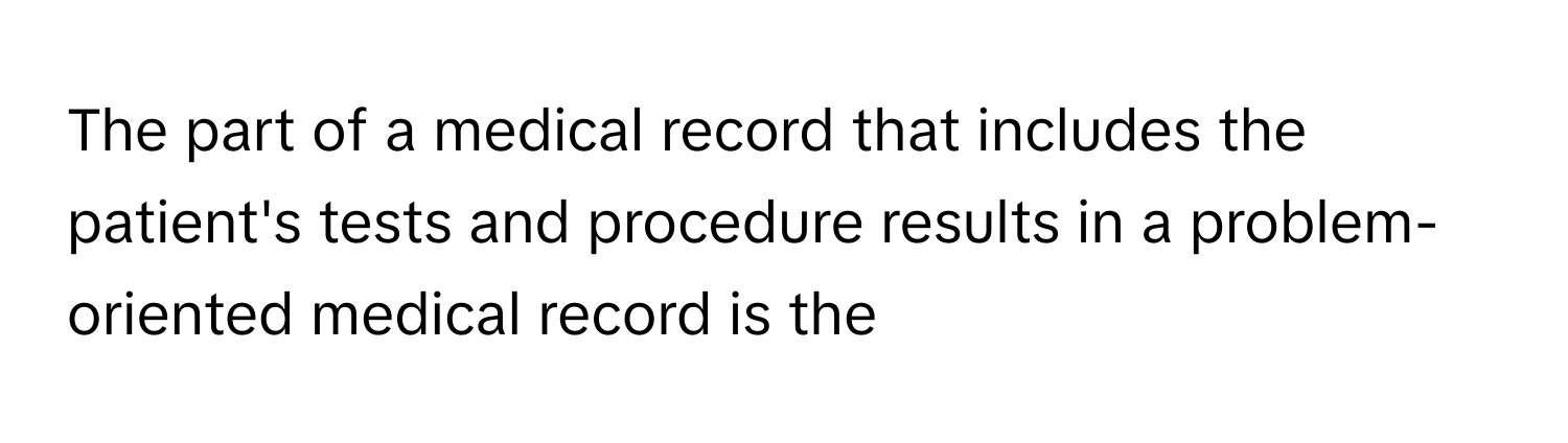 The part of a medical record that includes the patient's tests and procedure results in a problem-oriented medical record is the