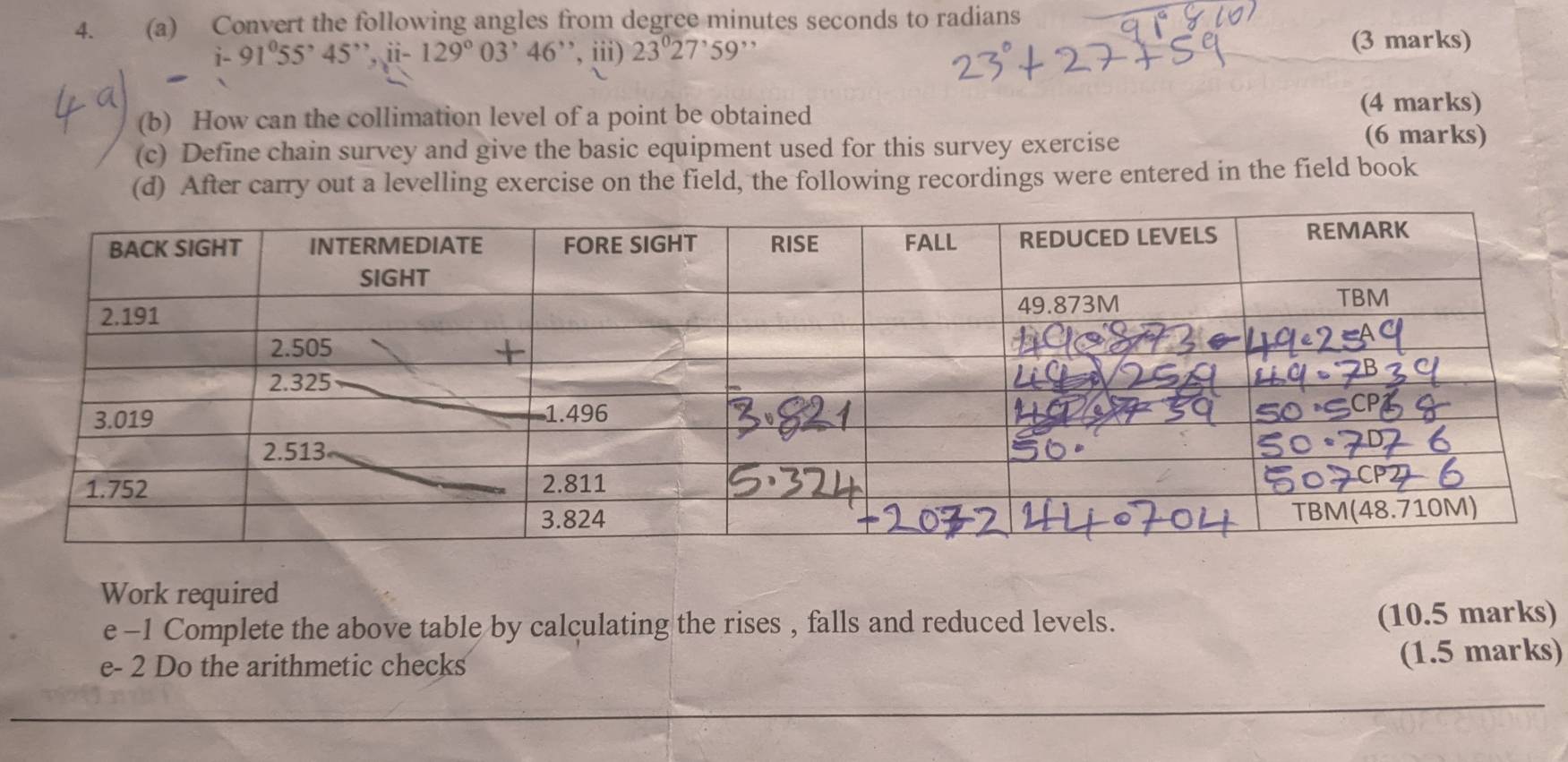 Convert the following angles from degree minutes seconds to radians
91°55'45' ii-129°03'46' ,iii) 23°27^,59^(,,) (3 marks) 
(b) How can the collimation level of a point be obtained 
(4 marks) 
(c) Define chain survey and give the basic equipment used for this survey exercise 
(6 marks) 
(d) After carry out a levelling exercise on the field, the following recordings were entered in the field book 
Work required 
e -1 Complete the above table by calculating the rises , falls and reduced levels. (10.5 marks) 
e- 2 Do the arithmetic checks 
(1.5 marks)